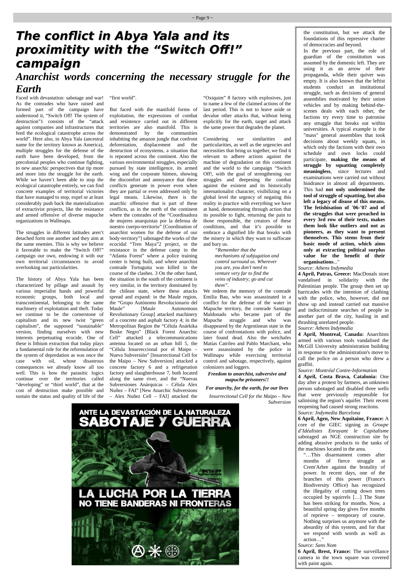 ~Page9~  The conflict in Abya Yala and its proximitity with the “Switch Off!”  campaign  Anarchist words concerning the necessary struggle for the  Earth  Faced with devastation: sabotage and war! As the comrades who have raised and formed part of the campaign have understood it, “Switch Off! The system of destruction”] consists of the “attack against companies and infrastructures that feed the ecological catastrophe across the world”. Here also, in Abya Yala (ancestral name for the territory known as America), multiple struggles for the defense of the carth have been developed, from the precolonial peoples who continue fighting, to new anarchic perspectives that tip more and more into the struggle for the earth. While we haven’t been able to stop the ecological catastrophe entirely, we can find concrete examples of territorial victories that have managed to stop, expel or at least considerably push back the materialization of extractivist projects, like the resistance and armed offensive of diverse mapuche organizations in Wallmapu.  The struggles in different latitudes aren’t detached form one another and they aim at the same enemies. This is why we believe it favorable to make the “Switch Offt” campaign our own, endowing it with our own territorial circumstances to  avoid overlooking our particularities.  The history of Abya Yala has been characterized by pillage and assault by various imperialist hands and powerful economic  groups, both local and transcontinental, belonging to the same machinery of exploitation and theft. Today we continue 1o be the comerstone of capitalism and its new twist “green capitalism”, the supposed “sustainable” version, finding ourselves with new interests perpetuating ecocide. One of these is lithium extraction that today plays a fundamental role for the reformulation of the system of depredation as was once the case  with oil, whose disastrous consequences we already know all too well. This is how the parasitic logics continue over the territories ~called “developing” or “third world”, that at the cost of destruction make possible and sustain the status and quality of life of the  “first world”.  But faced with the manifold forms of exploitation, the expressions of combat and resistence carried out in different territories are also manifold. This is demonstrated by the  communities inhabiting the amazon jungle that confront deforestation,  displacement  and  the destruction of ecosystems, a situation that is repeated across the continent. Also the various environmental struggles, especially pursued by state intelligence, its armed wing and the corporate hitmen, showing the discomfort and annoyance that these conflicts generate in power even when they are partial or even addressed only by legal means. Likewise, there is the anarchic offensive that is part of these conflicts, as in the north of the continent where the comrades of the “Coordinadora de mujeres anarquistas por la defensa de nuestro cuerpo-territorio” [Coordination of anarchist women for the defense of our body-territory”] sabotaged the works of the ecocidal “Tren Maya™ project, or the resistance in the defense camp in the “Atlanta Forest” where a police training center is being built, and where anarchist comrade Tortuguita was killed in  the course of the clashes. 3 On the other hand, the situation in the south of the continent is very similar, in the territory dominated by the chilean state, where these atiacks spread and expand: in the Maule region, the “Grupo Auténomo Revolucionario del Maule” [Maule Autonomous Revolutionary Group] attacked machinery of a concrete and asphalt factory 4; in the Metropolitan Region the “Célula Andrkika Boske Negro” [Black Forest Anarchic Cell” attacked a telecommunications antenna located on an urban hill 5, the “Célula_Insurreccional por el Maipo — Nueva Subversién” [Insurrectional Cell for the Maipo — New Subversion] attacked a concrete factory 6 and a refrigeration factory and slaughterhouse 7, both located along the same river, and the “Nuevas Subversiones Andrquicas — Célula Alex Nuiiez — FAI” [New Anarchic Subversions — Alex Nuiez Cell — FAI] attacked the  “Oxiquim” 8 factory with explosives, just to name a few of the claimed actions of the last period. This is not to leave aside or devalue other attacks that, without being explicitly for the earth, target and attack the same power that degrades the planet.  Considering ~ our  similarities  and particularities, as well as the urgencies and necessities that bring us together, we find it relevant to adhere actions against the machine of degradation on this continent and the world to the campaign “Switch Offt, with the goal of strengthening our struggles and deepening the combat against the existent and its historically internationalist character, visibilizing on a global level the urgency of negating this reality in practice with everything we have at hand, demonstrating through action that its possible to fight, returning the pain to those responsible, the creators of these conditions, and that it’s possible to embrace a dignified life that breaks with the misery in which they want to suffocate and bury us.  “Remember that the  mechanisms of subjugation and  control surround us. Wherever  you are, you don’t need to  venture very far to find the  veins of industry; go and cut  them”. We redeem the memory of the comrade Emilia Bau, who was assassinated in a conflict for the defense of the water in Mapuche territory, the comrade Santiago Maldonado who became part of the Mapuche  struggle and  who  was disappeared by the Argentinean state in the course of confrontations with police, and later found dead. Also the weichafes Matias Catrileo and Pablo Marchant, who were assassinated by the police in Wallmapu  while ~exercising territorial control and sabotage, respectively, against colonizers and loggers.  Freedom to anarchist, subversive and ‘mapuche prisoners!!  For anarchy, for the earth, for our lives  Insurrectional Cell for the Maipo — New Subversion  ANTE LA DEVASTACION DE LA NATURALEZA  SABOTAIJE Y GUERRA  LA LUCHA P  1  =—  OR LA TIERRA  NO TIENE BANDERAS NI FRONTERAS  QD) (0  B *  the constitution, but we attack the foundations of this repressive charter of democracies and beyond. In the previous part, the role of guardian of the constitution was assumed by the domestic left. They are using it as an arow of their propaganda, while their quiver was empty. It is also known that the leftist students conduct an institutional struggle, such as decisions of general assemblies motivated by their union vehicles and by making behind-the- scenes deals with each other, the factions try every time to patronise any struggle that breaks out within universities. A typical example is the "mass" general assemblies that took decisions about weekly squats, in which only the factions with their own schedule and own locks  could participate, making the means of struggle by squatting completely meaningless, since lectures and examinations were carried out without hindrance in almost all departments. ‘This had not only undermined the tool of struggle of squatting, but also left a legacy of disuse of this means. The fetishisation of ’06-’07 and of the struggles that were preached in every 3rd row of their texts, makes them look like outliers and not as pioneers, as they want to present themselves. This stems from  their basic mode of action, which aims only at extracting political surplus value for the benefit of their organisations..." Source: Athens Indymedia 4 April, Patras, Greece: MacDonals store vandalised in  solidarity ~with the Palestinian people. The group then set up barricades with the intention of clashing with the police, who, however, did not show up and instead carried out massive and indiscriminate searches of people in another part of the city, hauling in and thrashing unrelated people. Source: Athens Indymedia 4 April, Montreal, Canada: Anarchists armed with various tools vandalised the MCGill University administration building in response to the administration’s move to call the police on a person who drew a graffiti. Source: Montréal Contre-Information 4 April, Costa Brava, Catalonia: One day after a protest by farmers, an unknown person sabotaged and disabled three wells that were previously responsible for salinising the region’s aquifer. Their recent reopening had caused strong reactions. Source: Indymedia Barcelona 6 April, Agen, New Aquitaine, France: A core of the GIEC signing as Groupe d’ldéalistes  Enrayant le  Capitalisme sabotaged an NGE construction site by adding abrasive products to the tanks of the machines located in the area. “...This disarmament comes after months of fierce struggle at Crem’Arbre against the brutality of power. In recent days, one of the branches of this power (France’s Biodiversity Office) has recognized the illegality of cutting down trees occupied by squirrels [...] The State has been striking for months. Now, a beautiful spring day gives five months of reprieve — temporary of course. Nothing surprises us anymore with the absurdity of this system, and for that we respond with words as well as action...” Source: Sans Nom 6 April, Brest, France: The surveillance camera in the town square was covered with paint again.  